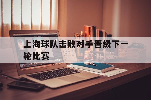 万博体育manbet平台-上海球队击败对手晋级下一轮比赛结果